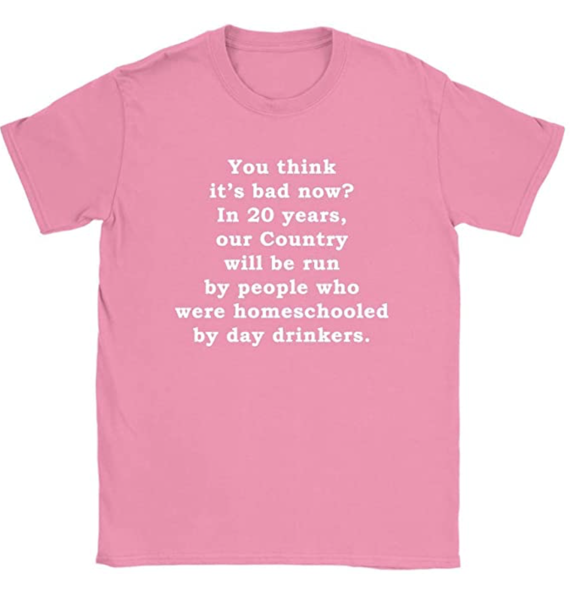 You Think It’s Bad Now? in 20 Years Our Country Will Be Run by People Who were Homeschooled by Day Drinkers Womens T-Shirt
